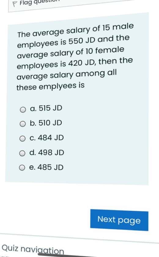 F Flag qu
The average salary of 15 male
employees is 550 JD and the
average salary of 10 female
employees is 420 JD, then the
average salary among all
these emplyees is
O a. 515 JD
O b. 510 JD
O C. 484 JD
O d. 498 JD
O e. 485 JD
Next page
Quiz naviaation
