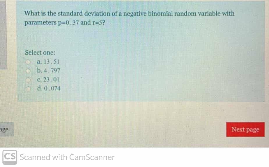 What is the standard deviation of a negative binomial random variable with
parameters p=0.37 and r=5?
Select one:
a. 13.51
b. 4.797
с. 23.01
b d. 0.074
age
Next page
CS Scanned with CamScanner
