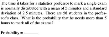 The time it takes for a statistics professor to mark a single exam
is normally distributed with a mean of 5 minutes and a standard
deviation of 2.5 minutes. There are 58 students in the profes-
sor's class. What is the probability that he needs more than 5
hours to mark all of the exams?
Probability = .
