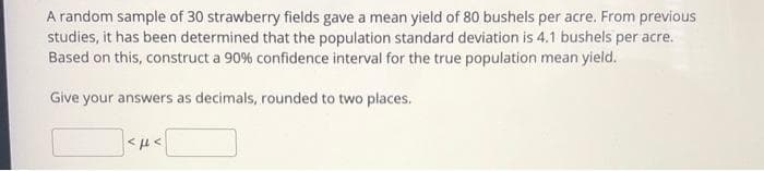 A random sample of 30 strawberry fields gave a mean yield of 80 bushels per acre. From previous
studies, it has been determined that the population standard deviation is 4.1 bushels per acre.
Based on this, construct a 90% confidence interval for the true population mean yieid.
Give your answers as decimals, rounded to two places.
