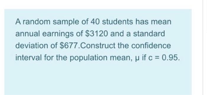 A random sample of 40 students has mean
annual earnings of $3120 and a standard
deviation of $677.Construct the confidence
interval for the population mean, u if c = 0.95.
