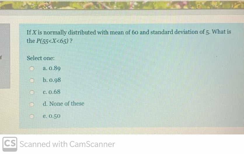 If X is normally distributed with mean of 60 and standard deviation of 5. What is
the P(55<X<65)?
Select one:
a. 0.89
b. 0.98
c. 0.68
d. None of these
e. 0.50
CS Scanned with CamScanner
