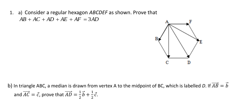 1. a) Consider a regular hexagon ABCDEF as shown. Prove that
AB + AC + AD + AE + AF = 3AD
F
B
E
D
b) In triangle ABC, a median is drawn from vertex A to the midpoint of BC, which is labelled D. If AB = b
and AC = č, prove that AD = b+.
1
