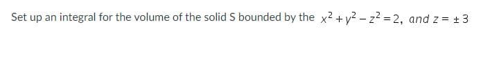 Set up an integral for the volume of the solid S bounded by the x2 + y? – z? = 2, and z = +3
