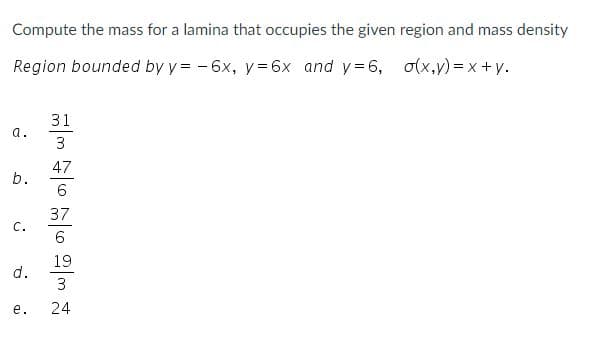 Compute the mass for a lamina that occupies the given region and mass density
Region bounded by y = - 6x, y= 6x and y=6, o(x,y) = x +y.
31
a.
3
47
b.
6
37
с.
6
19
d.
3
е.
24
