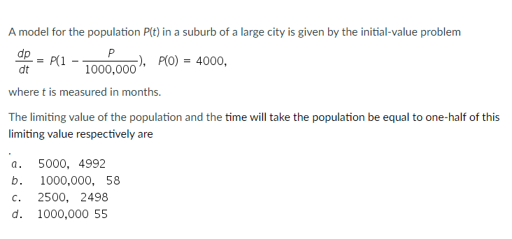 A model for the population P(t) in a suburb of a large city is given by the initial-value problem
dp
P(1
P
-), P(O) = 4000,
=
-
dt
1000,000
where t is measured in months.
The limiting value of the population and the time will take the population be equal to one-half of this
limiting value respectively are
5000, 4992
b.
1000,000, 58
C.
2500, 2498
d.
1000,000 55
