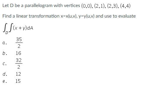 Let D be a parallelogram with vertices (0,0), (2,1), (2,3), (4,4)
Find a linear transformation x=x(u,v), y=y(u,v) and use to evaluate
(x + y)dA
35
a.
2
b.
16
32
с.
2
d.
12
е.
15
