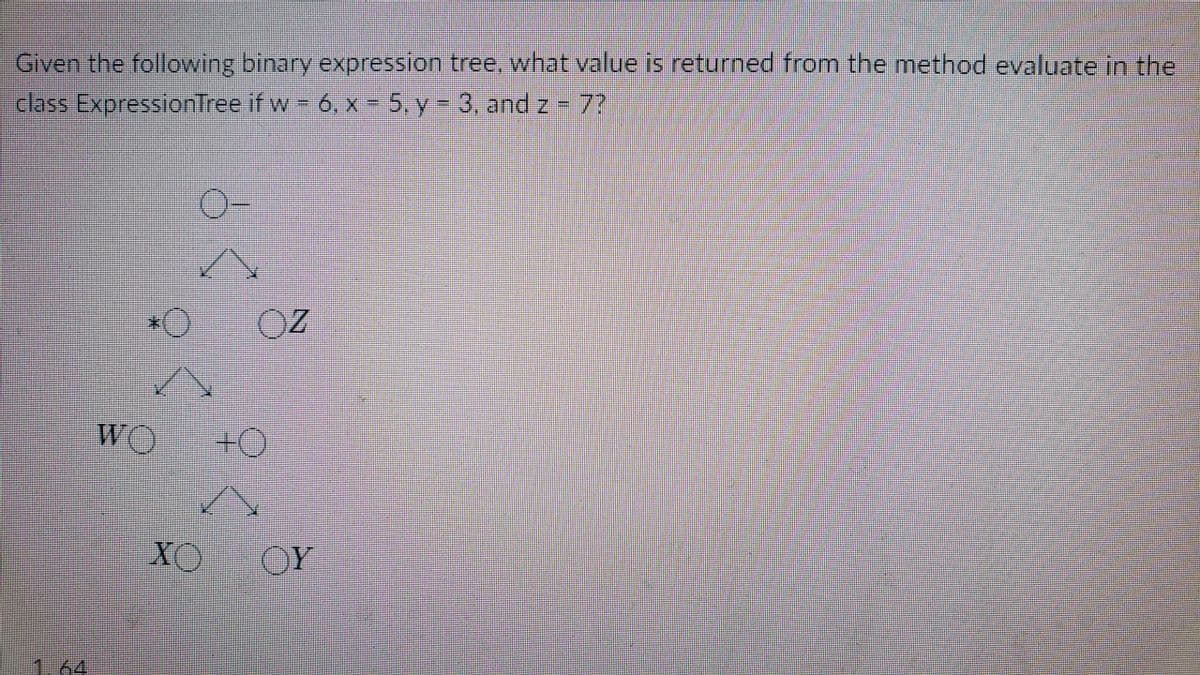 Given the following binary expression tree, what value is returned from the method evaluate in the
class ExpressionTree if w 6, x = 5, y- 3, andz-7?
WO
#0
XO
OY
1.64
