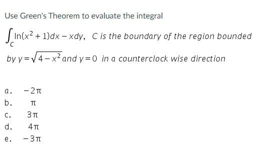 Use Green's Theorem to evaluate the integral
In(x? + 1)dx - xdy, Cis the boundary of the region bounded
by y =V4 - x2 and y = 0 in a counterclock wise direction
- 2T
a.
b.
TT
С.
d.
4 T
- 3T
е.
