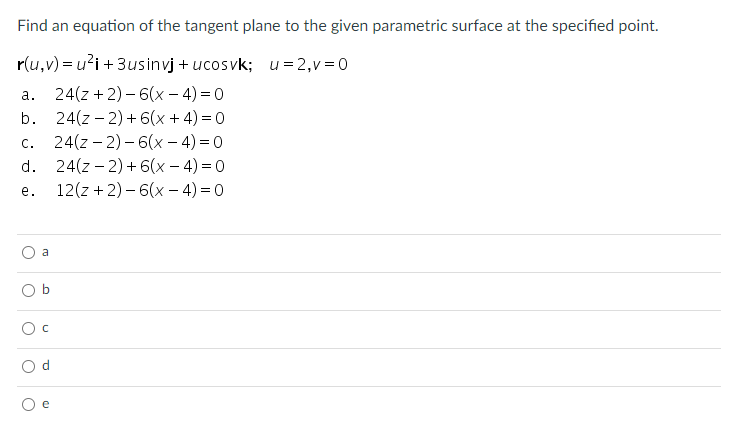 Find an equation of the tangent plane to the given parametric surface at the specified point.
r(u,v) = u?i + 3usinvj + ucosvk; u=2,v =0
24(z + 2) – 6(x – 4) = 0
24(z – 2) + 6(x + 4) = 0
24(z – 2) – 6(x – 4) = 0
24(z – 2) + 6(x – 4) = 0
12(z + 2) – 6(x – 4) = 0
а.
b.
С.
d.
е.
a
e
