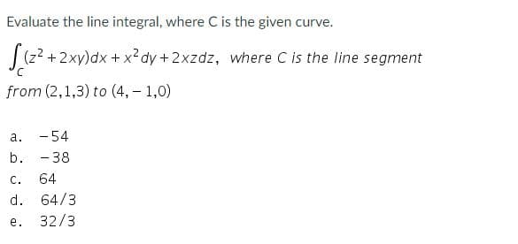 Evaluate the line integral, where C is the given curve.
|(z? +2xy)dx + x?dy + 2xzdz, where C is the line segment
from (2,1,3) to (4, - 1,0)
- 54
- 38
а.
b.
с.
64
d. 64/3
е.
32/3
