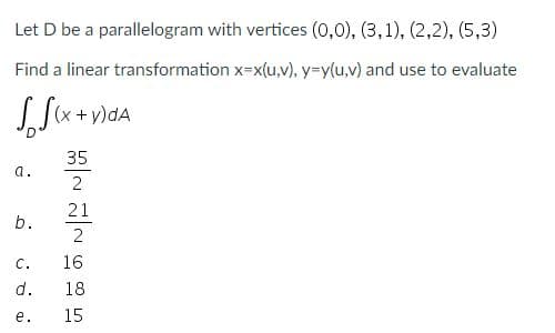 Let D be a parallelogram with vertices (0,0), (3,1), (2,2), (5,3)
Find a linear transformation x=x(u,v), y=y(u,v) and use to evaluate
(x + y)dA
35
a.
2
21
b.
C.
16
d.
18
е.
15
