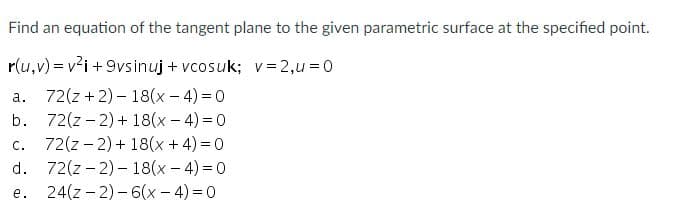 Find an equation of the tangent plane to the given parametric surface at the specified point.
r(u,v) = v²i +9vsinuj + vcosuk; v = 2,u = 0
72(z +2) – 18(x– 4) = 0
b. 72(z - 2) + 18(x - 4) = 0
72(z - 2) + 18(x + 4) = 0
d. 72(z - 2) - 18(x - 4) = 0
24(z - 2) - 6(x - 4) = 0
а.
с.
е.
