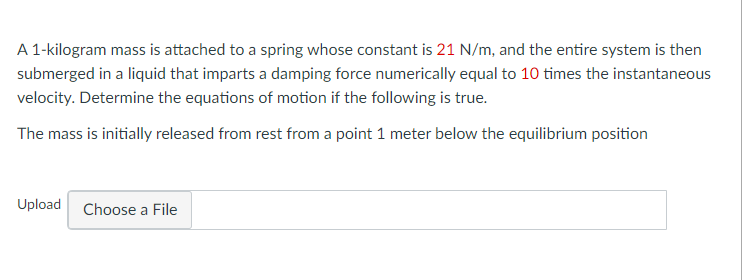 A 1-kilogram mass is attached to a spring whose constant is 21 N/m, and the entire system is then
submerged in a liquid that imparts a damping force numerically equal to 10 times the instantaneous
velocity. Determine the equations of motion if the following is true.
The mass is initially released from rest from a point 1 meter below the equilibrium position
Upload Choose a File
