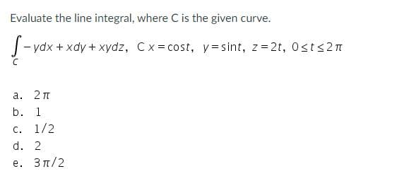 Evaluate the line integral, where C is the given curve.
|- ydx + xdy + xydz, Cx= cost, y=sint, z= 2t, Osts2n
а.
b.
1
C.
1/2
d. 2
е. Зл/2
