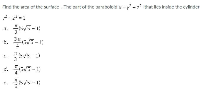 Find the area of the surface . The part of the paraboloid x = y? + z? that lies inside the cylinder
v? + z? = 1
a. 플(5V5-1)
3 п
b. (5V5 -1)
c. 끌(3V3-1)
с.
d. 4(5V5 -1)
5V5 -1)
е.

