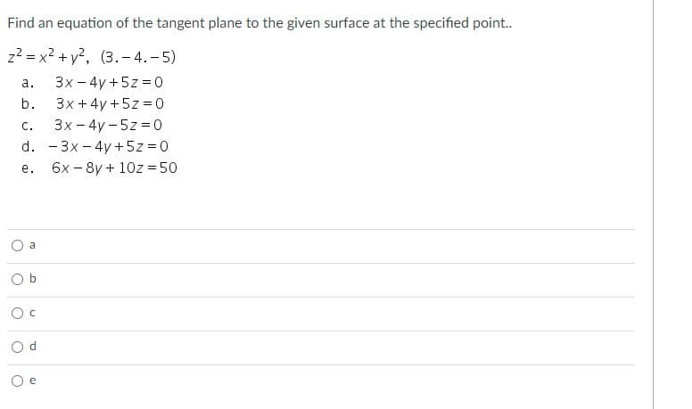 Find an equation of the tangent plane to the given surface at the specified point.
z2 = x2 + y?, (3.- 4.-5)
3x - 4y +5z = 0
3x + 4y +5z = 0
а.
b.
с.
3x - 4y - 5z = o
d. - 3x - 4y +5z = 0
е.
6x – 8y + 10z = 50
a
e
