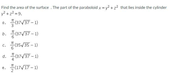 Find the area of the surface . The part of the paraboloid x = y? + z? that lies inside the cylinder
y? + z? = 9.
"(37/37 - 1)
a.
b.
(37/37 - 1)
c. 풍(35V/35-1)
d. 플87/37-1)
(17/17 - 1)
с.
4
е.
2
