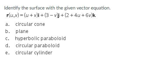 Identify the surface with the given vector equation.
r(u,v) = (u+ v)i + (3 - v)j + (2 + 4u + 6v)k
a. circular cone
b. plane
c. hyperbolic paraboloid
circular paraboloid
d.
e. circular cylinder

