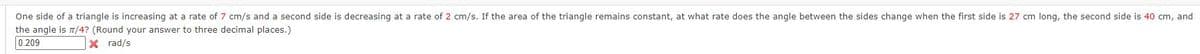 One side of a triangle is increasing at a rate of 7 cm/s and a second side is decreasing at a rate of 2 cm/s. If the area of the triangle remains constant, at what rate does the angle between the sides change when the first side is 27 cm long, the second side is 40 cm, and
the angle is t/4? (Round your answer to three decimal places.)
0.209
X rad/s
