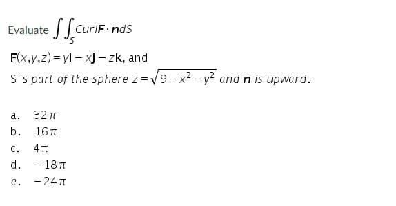 Evaluate
CurlF ndS
F(x,y,z) = yi – xj - zk, and
S is part of the sphere z =V9-x2 - v? and n is upward.
а.
32 п
b.
16 T
С.
4 TT
d. - 181
- 24 T
е.
