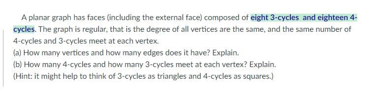 A planar graph has faces (including the external face) composed of eight 3-cycles and eighteen 4-
cycles. The graph is regular, that is the degree of all vertices are the same, and the same number of
4-cycles and 3-cycles meet at each vertex.
(a) How many vertices and how many edges does it have? Explain.
(b) How many 4-cycles and how many 3-cycles meet at each vertex? Explain.
(Hint: it might help to think of 3-cycles as triangles and 4-cycles as squares.)
