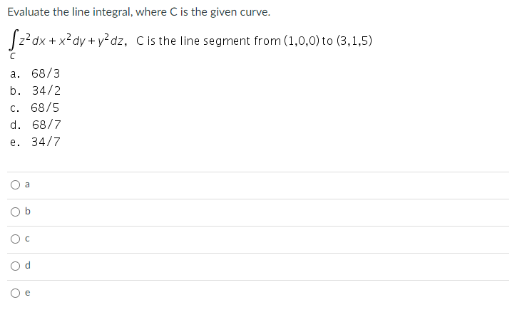 Evaluate the line integral, where C is the given curve.
|z?dx + x²dy + y²dz, C is the line segment from (1,0,0) to (3,1,5)
а. 68/3
b. 34/2
c. 68/5
d. 68/7
e. 34/7
a
e
