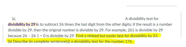 (a)
A divisibility test for
divisibility by 29 is to subtract 26 times the last digit from the other digits; if the result is a number
divisible by 29, then the original number is divisible by 29. For example, 261 is divisible by 29
because 26 - 26-1 = 0 is divisible by 29. Find a related but easier test for divisibility by 23.
(b) Describe (in complete sentence(s) a divisibility test for the number 174.
