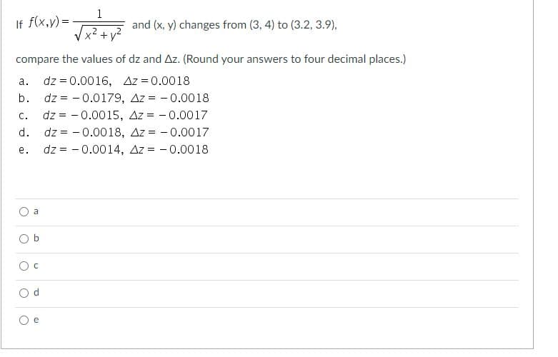 1
If f(x,y) =
and (x, y) changes from (3, 4) to (3.2, 3.9),
Vx2 + v?
compare the values of dz and Az. (Round your answers to four decimal places.)
dz = 0.0016, Az = 0.0018
dz = - 0.0179, Az = - 0.0018
dz = - 0.0015, Az = - 0.0017
dz = - 0.0018, Az = - 0.0017
dz = - 0.0014, Az = - 0.0018
а.
b.
C.
d.
е.
a

