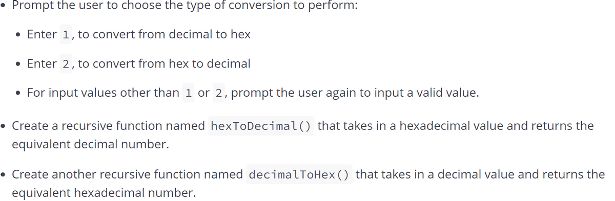 • Prompt the user to choose the type of conversion to perform:
• Enter 1, to convert from decimal to hex
• Enter 2, to convert from hex to decimal
• For input values other than 1 or 2, prompt the user again to input a valid value.
• Create a recursive function named hexToDecimal() that takes in a hexadecimal value and returns the
equivalent decimal number.
• Create another recursive function named decimalToHex () that takes in a decimal value and returns the
equivalent hexadecimal number.