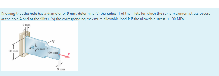 Knowing that the hole has a diameter of 9 mm, determine (a) the radius rf of the fillets for which the same maximum stress occurs
at the hole A and at the fillets, (b) the corresponding maximum allowable load P if the allowable stress is 100 MPa.
9 mm
9 mm
96 mm
60 mm
9 mm
