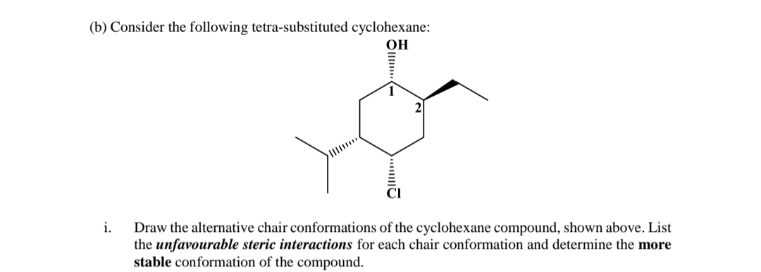 (b) Consider the following tetra-substituted cyclohexane:
OH
Draw the alternative chair conformations of the cyclohexane compound, shown above. List
the unfavourable steric interactions for each chair conformation and determine the more
stable conformation of the compound.
i.
