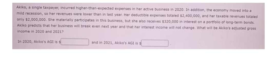 Akiko, a single taxpayer, incurred higher-than-expected expenses in her active business in 2020. In addition, the economy moved into a
mild recession, so her revenues were lower than in last year. Her deductible expenses totaled $2,400,000, and her taxable revenues totaled
only $2,000,000. She materially participates in this business, but she also receives $320,000 in interest on a portfolio of iong-term bonds.
Akiko predicts that her business will break even next year and that her interest income will not change. What will be Akiko's adjusted gross
income in 2020 and 20217
In 2020, Akiko's AGI is s
and in 2021, Akiko's AGI is s
