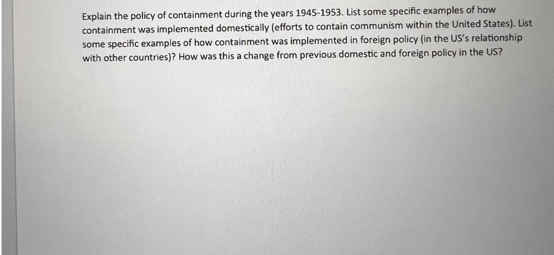 Explain the policy of containment during the years 1945-1953. List some specific examples of how
containment was implemented domestically (efforts to contain communism within the United States). List
some specific examples of how containment was implemented in foreign policy (in the US's relationship
with other countries)? How was this a change from previous domestic and foreign policy in the US?