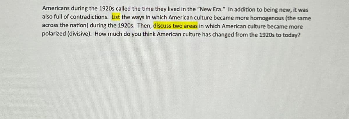 Americans during the 1920s called the time they lived in the "New Era." In addition to being new, it was
also full of contradictions. List the ways in which American culture became more homogenous (the same
across the nation) during the 1920s. Then, discuss two areas in which American culture became more
polarized (divisive). How much do you think American culture has changed from the 1920s to today?