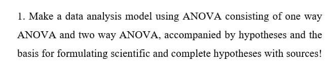 1. Make a data analysis model using ANOVA consisting of one way
ANOVA and two way ANOVA, accompanied by hypotheses and the
basis for formulating scientific and complete hypotheses with sources!
