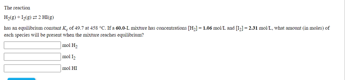The reaction
H2(g) + I2(g) 2 2 HI(g)
has an equilibrium constant K, of 49.7 at 458 °C. If a 60.0-L mixture has concentrations [H,]= 1.06 mol/L and [I,]= 2.31 mol/L, what amount (in moles) of
each species will be present when the mixture reaches equilibrium?
mol H2
mol I2
mol HI
