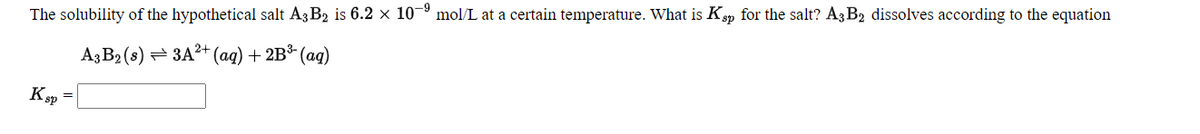 The solubility of the hypothetical salt A3 B2 is 6.2 × 10–º mol/L at a certain temperature. What is Ksp for the salt? A3 B2 dissolves according to the equation
Aз В2(8) — ЗА?t (ag) + 2B% (аq)
