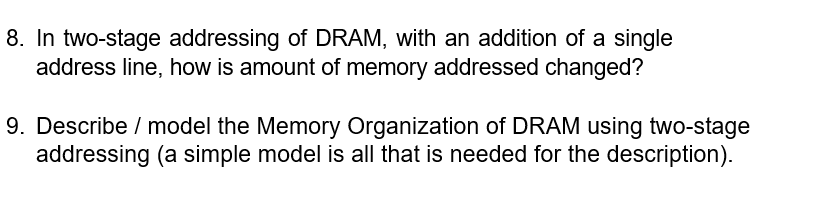 8. In two-stage addressing of DRAM, with an addition of a single
address line, how is amount of memory addressed changed?
9. Describe / model the Memory Organization of DRAM using two-stage
addressing (a simple model is all that is needed for the description).
