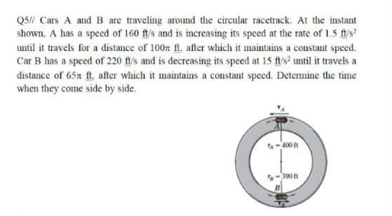 QS// Cars A and B are traveling around the circular racetrack. At the instant
shown, A has a speed of 160 ft/s and is increasing its speed at the rate of 1.5 ft/s?
until it travels for a distance of 100z ft. after which it maintains a constant speed.
Car B has a speed of 220 ftl/s and is decreasing its speed at 15 f/s? until it travels a
distance of 65x ft. after which it maintains a constant speced. Detennine the time
when they come side by side.
A-400
-390 t
