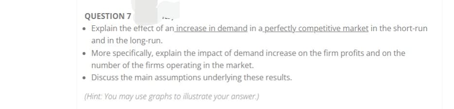 QUESTION 7
• Explain the eftect of an increase in demand in a perfectly competitive market in the short-run
and in the long-run.
• More specifically, explain the impact of demand increase on the firm profits and on the
number of the firms operating in the market.
• Discuss the main assumptions underlying these results.
(Hint: You may use graphs to illustrate your answer.)

