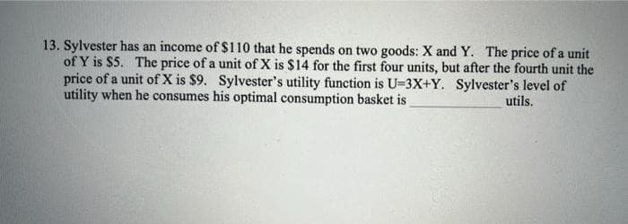 13. Sylvester has an income of $110 that he spends on two goods: X and Y. The price of a unit
of Y is $5. The price of a unit of X is $14 for the first four units, but after the fourth unit the
price of a unit of X is $9. Sylvester's utility function is U-3X+Y. Sylvester's level of
utility when he consumes his optimal consumption basket is
utils.
