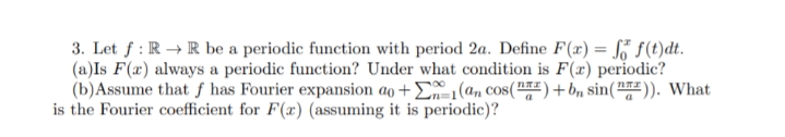 3. Let f : R → R be a periodic function with period 2a. Define F(x) = S f(t)dt.
(a)Is F(x) always a periodic function? Under what condition is F(x) periodic?
(b)Assume that ƒ has Fourier expansion ao + E1(an cos("#)+bn sin("")). What
is the Fourier coefficient for F(x) (assuming it is periodic)?
