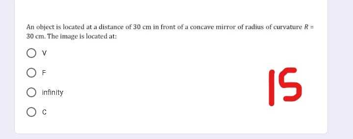 An object is located at a distance of 30 cm in front of a concave mirror of radius of curvature R =
30 cm. The image is located at:
IS
F
infinity
