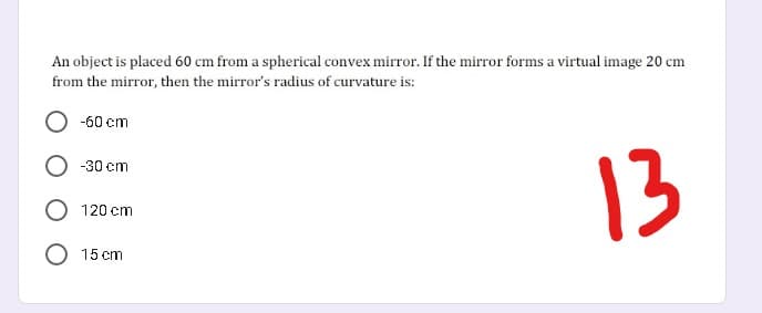 An object is placed 60 cm from a spherical convex mirror. If the mirror forms a virtual image 20 cm
from the mirror, then the mirror's radius of curvature is:
-60 cm
13
-30 cm
O 120 cm
O 15 cm
