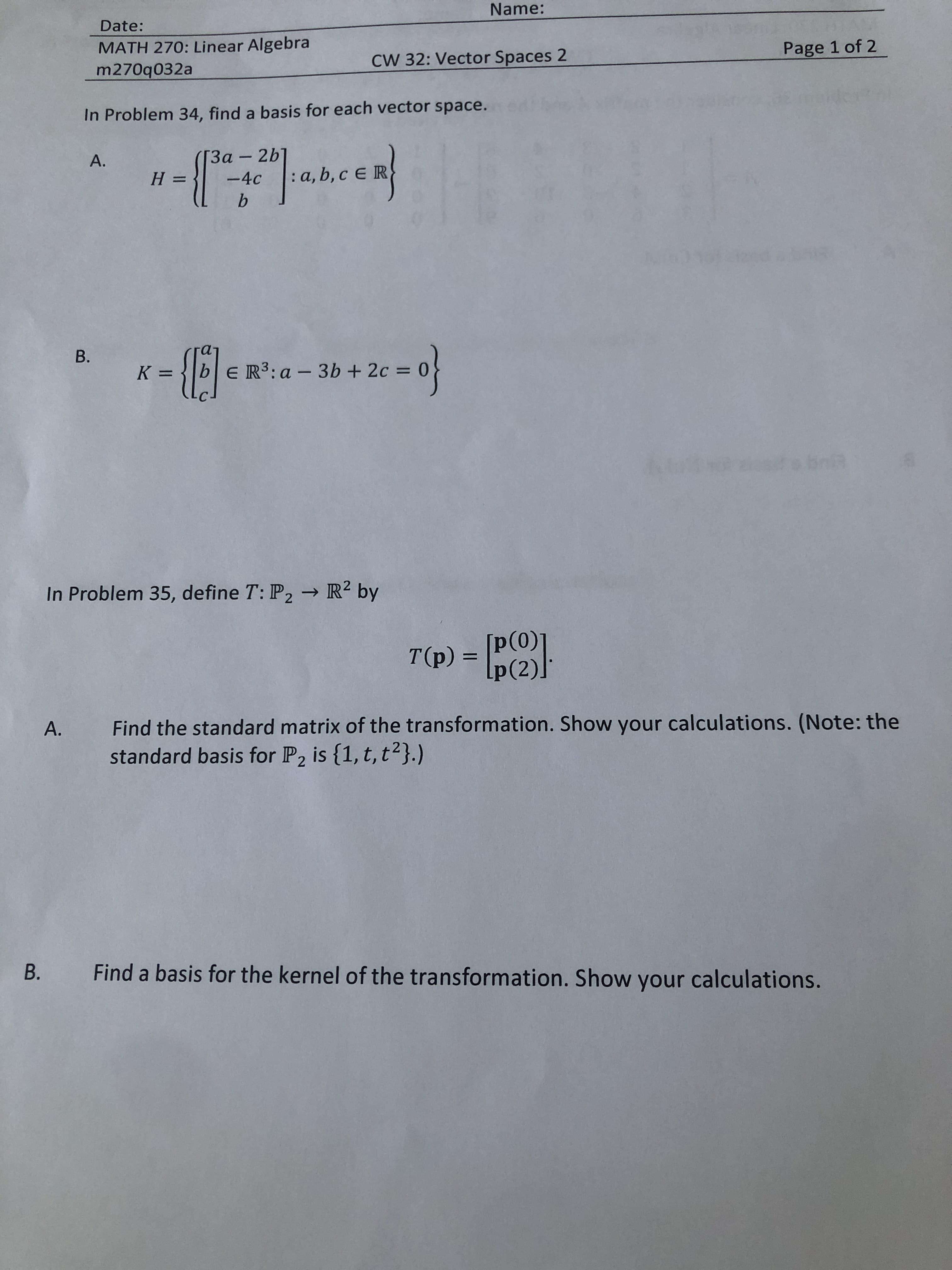 Name:
Date:
MATH 270: Linear Algebra
m270q032a
Page 1 of 2
CW 32: Vector Spaces 2
In Problem 34, find a basis for each vector space.
heen
3α-2b]
-4c a, b, c E R
A.
H =
b
B.
K =|b
E R3:a
3b + 2c=
useobrin
In Problem 35, define T: P2R2 by
p(0)]
T(p) = Ip(2)
Find the standard matrix of the transformation. Show your calculations. (Note: the
standard basis for P2 is {1, t, t2}.)
A.
Find a basis for the kernel of the transformation. Show your calculations.
B.

