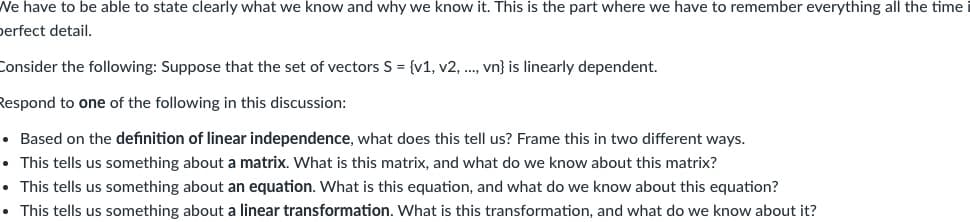 We have to be able to state clearly what we know and why we know it. This is the part where we have to remember everything all the time
perfect detail.
Consider the following: Suppose that the set of vectors S = {v1, v2, .., vn} is linearly dependent.
Respond to one of the following in this discussion:
• Based on the definition of linear independence, what does this tell us? Frame this in two different ways.
• This tells us something about a matrix. What is this matrix, and what do we know about this matrix?
• This tells us something about an equation. What is this equation, and what do we know about this equation?
• This tells us something about a linear transformation. What is this transformation, and what do we know about it?
