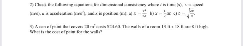 2) Check the following equations for dimensional consistency where t is time (s), v is speed
(m/s), a is acceleration (m/s²), and x is position (m): a) x =
b) x =at c)t =,
2a
3) A can of paint that covers 20 m² costs $24.60. The walls of a room 13 ft x 18 ft are 8 ft high.
What is the cost of paint for the walls?
