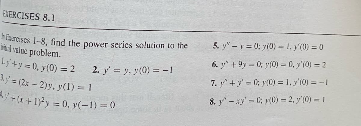 EXERCISES 8.1
In Exercises 1-8, find the power series solution to the
initial value problem.
ly+y=0, y(0) = 2
3. y' = (2x - 2)y, y(1) = 1
2. y' = y, y(0) = −1
y+ (x + 1)² y = 0, y(-1) = 0
5. y" - y = 0; y(0) = 1, y'(0) = 0
6. y" +9y=0; y(0) = 0, y'(0) = 2
7. y"+y' = 0; y(0) = 1, y'(0) = -1
8. y" - xy' = 0; y(0) = 2, y'(0) = 1
