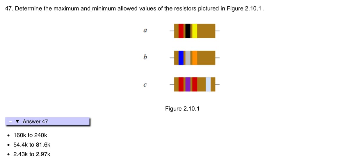 47. Determine the maximum and minimum allowed values of the resistors pictured in Figure 2.10.1.
▾ Answer 47
• 160k to 240k
• 54.4k to 81.6k
• 2.43k to 2.97k
a
b
с
Figure 2.10.1
